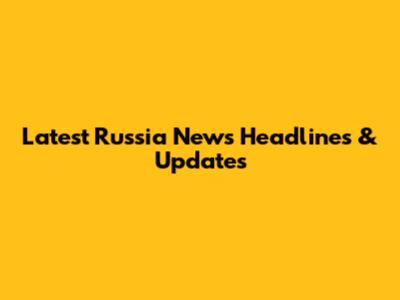 Latest Russia News Headlines & Updates