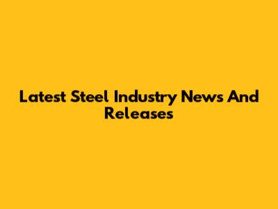 Latest Steel Industry News And Releases