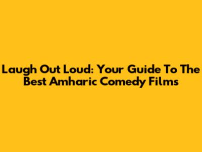 Laugh Out Loud: Your Guide To The Best Amharic Comedy Films
