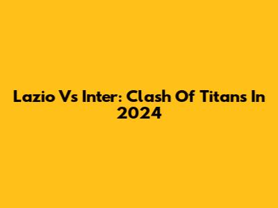 Lazio Vs Inter: Clash Of Titans In 2024