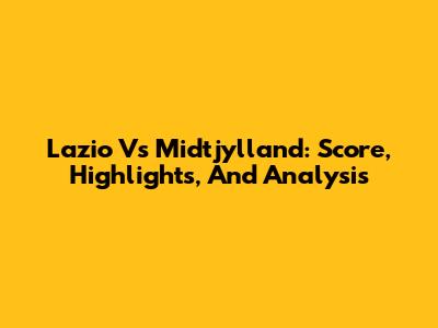 Lazio Vs Midtjylland: Score, Highlights, And Analysis