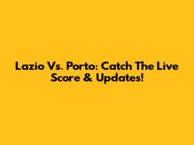 Lazio Vs. Porto: Catch The Live Score & Updates!