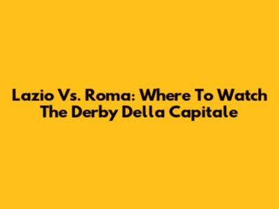 Lazio Vs. Roma: Where To Watch The Derby Della Capitale
