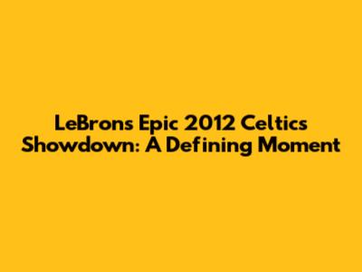 LeBron's Epic 2012 Celtics Showdown: A Defining Moment