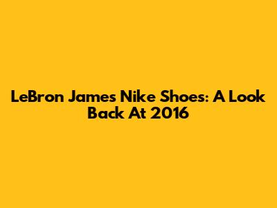 LeBron James Nike Shoes: A Look Back At 2016
