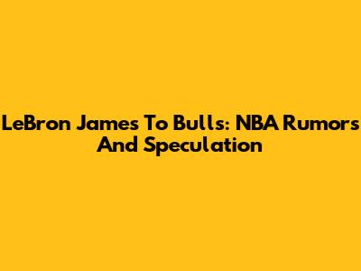 LeBron James To Bulls: NBA Rumors And Speculation
