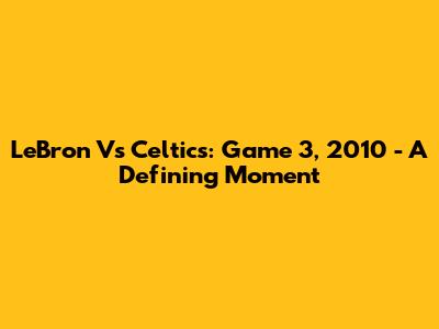 LeBron Vs Celtics: Game 3, 2010 - A Defining Moment