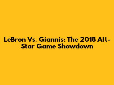 LeBron Vs. Giannis: The 2018 All-Star Game Showdown
