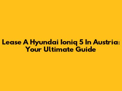 Lease A Hyundai Ioniq 5 In Austria: Your Ultimate Guide