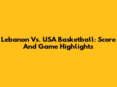 Lebanon Vs. USA Basketball: Score And Game Highlights