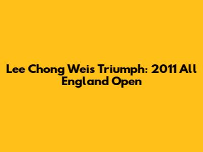 Lee Chong Wei's Triumph: 2011 All England Open