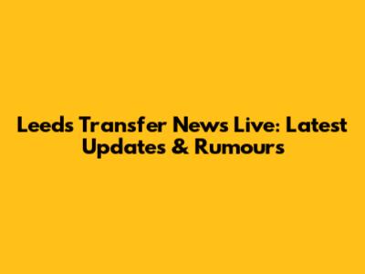 Leeds Transfer News Live: Latest Updates & Rumours