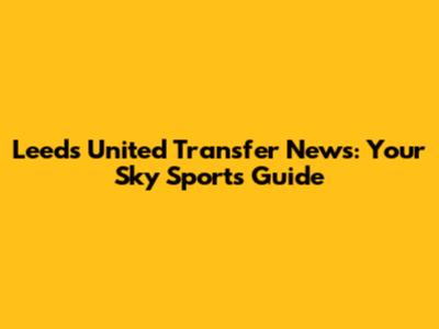 Leeds United Transfer News: Your Sky Sports Guide
