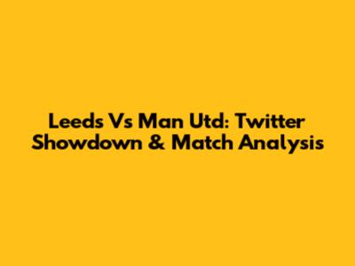 Leeds Vs Man Utd: Twitter Showdown & Match Analysis