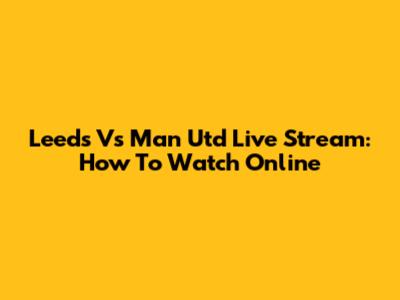 Leeds Vs Man Utd Live Stream: How To Watch Online