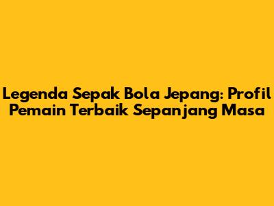Legenda Sepak Bola Jepang: Profil Pemain Terbaik Sepanjang Masa