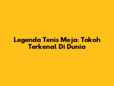 Legenda Tenis Meja: Tokoh Terkenal Di Dunia
