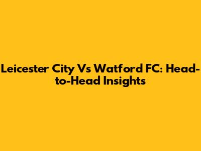 Leicester City Vs Watford FC: Head-to-Head Insights