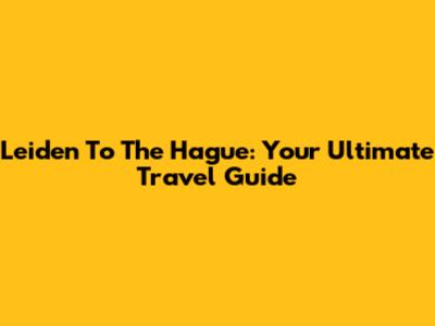 Leiden To The Hague: Your Ultimate Travel Guide
