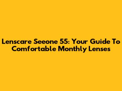 Lenscare Seeone 55: Your Guide To Comfortable Monthly Lenses