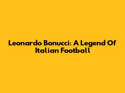 Leonardo Bonucci: A Legend Of Italian Football