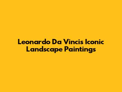 Leonardo Da Vinci's Iconic Landscape Paintings
