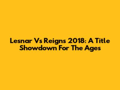 Lesnar Vs Reigns 2018: A Title Showdown For The Ages