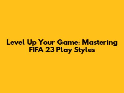 Level Up Your Game: Mastering FIFA 23 Play Styles