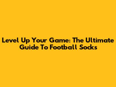 Level Up Your Game: The Ultimate Guide To Football Socks