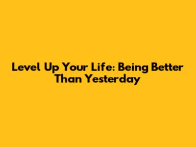 Level Up Your Life: Being Better Than Yesterday