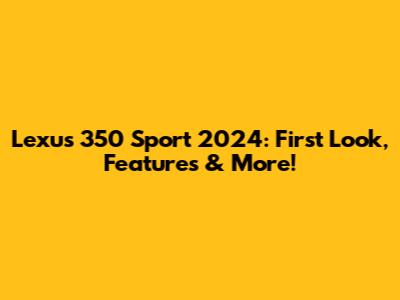 Lexus 350 Sport 2024: First Look, Features & More!