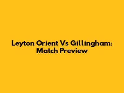Leyton Orient Vs Gillingham: Match Preview