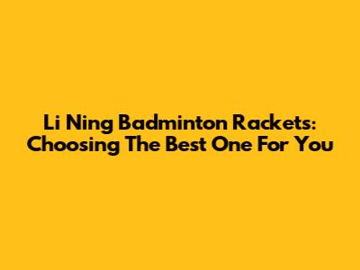 Li Ning Badminton Rackets: Choosing The Best One For You