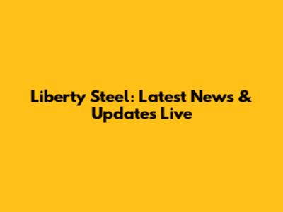 Liberty Steel: Latest News & Updates Live