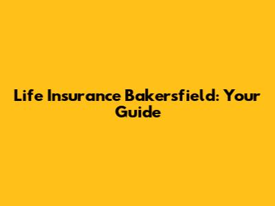 Life Insurance Bakersfield: Your Guide
