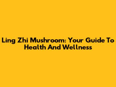 Ling Zhi Mushroom: Your Guide To Health And Wellness