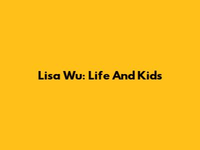 Lisa Wu: Life And Kids