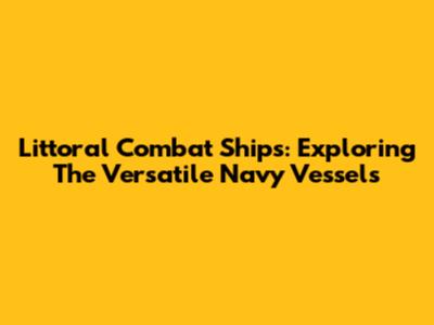 Littoral Combat Ships: Exploring The Versatile Navy Vessels