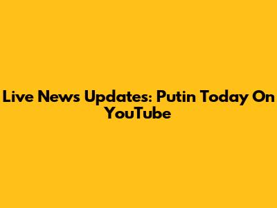 Live News Updates: Putin Today On YouTube