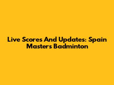 Live Scores And Updates: Spain Masters Badminton