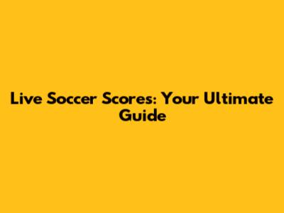 Live Soccer Scores: Your Ultimate Guide