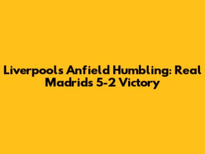 Liverpool's Anfield Humbling: Real Madrid's 5-2 Victory