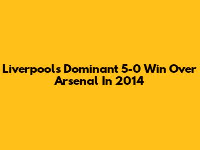 Liverpool's Dominant 5-0 Win Over Arsenal In 2014