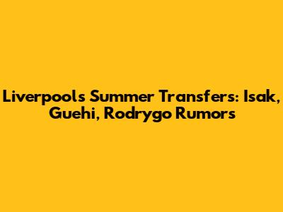 Liverpool's Summer Transfers: Isak, Guehi, Rodrygo Rumors
