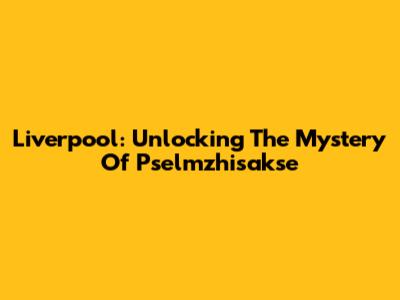 Liverpool: Unlocking The Mystery Of Pselmzhisakse