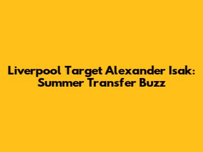 Liverpool Target Alexander Isak: Summer Transfer Buzz