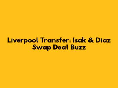 Liverpool Transfer: Isak & Diaz Swap Deal Buzz
