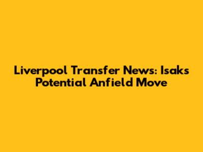 Liverpool Transfer News: Isak's Potential Anfield Move