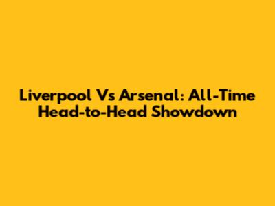 Liverpool Vs Arsenal: All-Time Head-to-Head Showdown