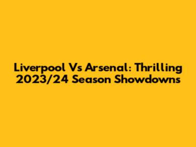 Liverpool Vs Arsenal: Thrilling 2023/24 Season Showdowns